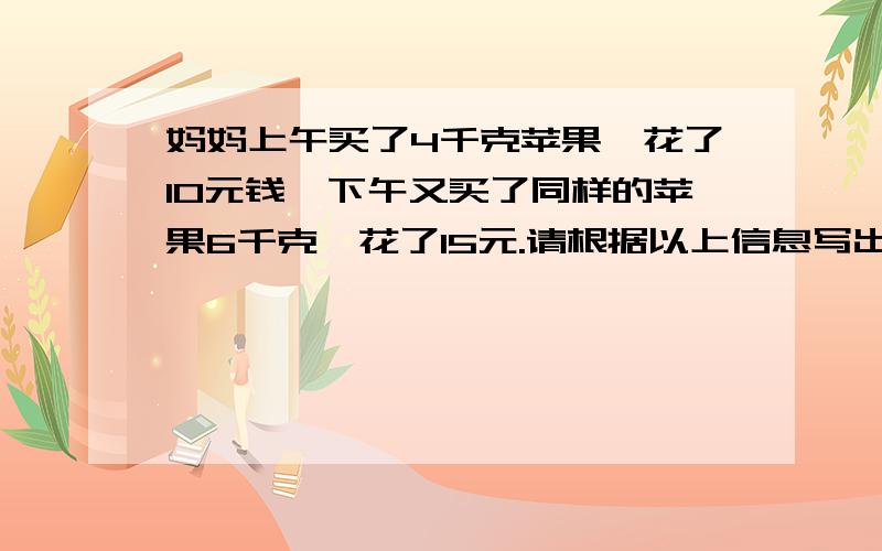 妈妈上午买了4千克苹果,花了10元钱,下午又买了同样的苹果6千克,花了15元.请根据以上信息写出相应的比例式.（至少2个）