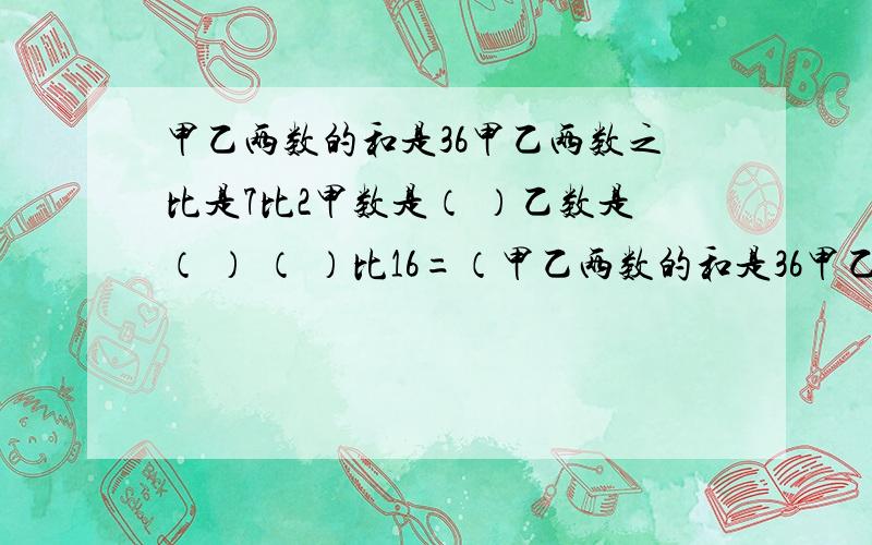 甲乙两数的和是36甲乙两数之比是7比2甲数是（ ）乙数是（ ） （ ）比16=（甲乙两数的和是36甲乙两数之比是7比2甲数是（ ）乙数是（ ）（ ）比16=（ ）分之21=40分之（ ）=0.875=28除以（ ）