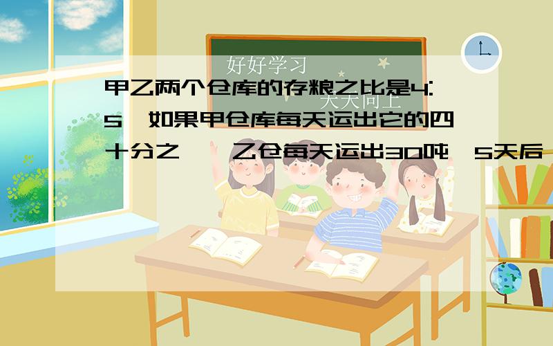 甲乙两个仓库的存粮之比是4:5,如果甲仓库每天运出它的四十分之一,乙仓每天运出30吨,5天后,存粮比7:9求甲乙现在各有粮食多少吨（不要方程）!