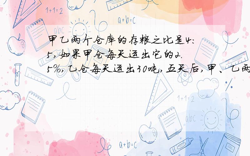 甲乙两个仓库的存粮之比是4:5,如果甲仓每天运出它的2.5%,乙仓每天运出30吨,五天后,甲、乙两仓的存粮之尽快.甲乙两个仓库的存粮之比是4:如果甲仓每天运出它的2.5%，乙仓每天运出30吨，五天