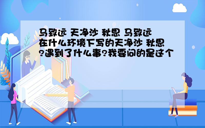 马致远 天净沙 秋思 马致远在什么环境下写的天净沙 秋思?遇到了什么事?我要问的是这个