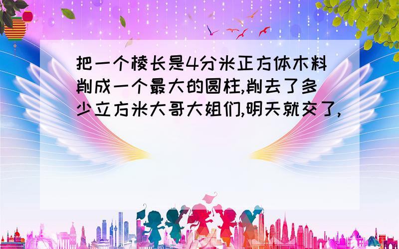 把一个棱长是4分米正方体木料削成一个最大的圆柱,削去了多少立方米大哥大姐们,明天就交了,