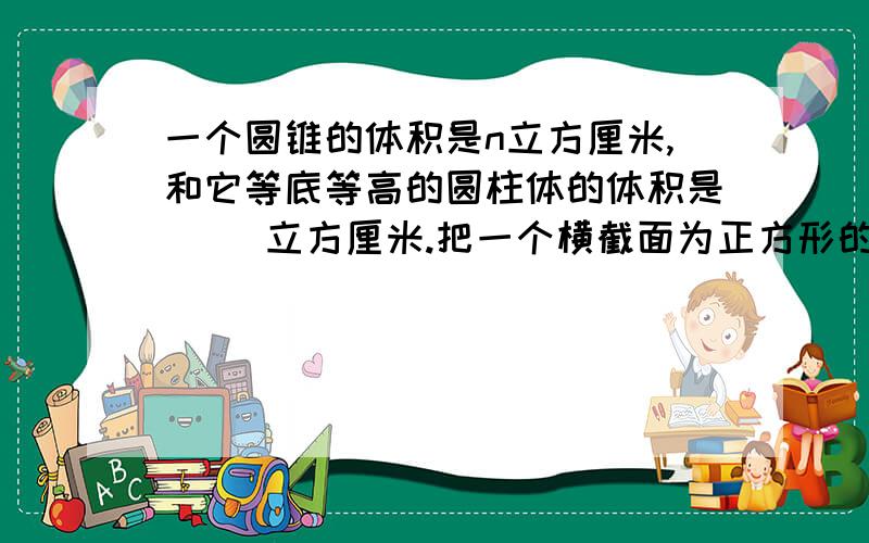 一个圆锥的体积是n立方厘米,和它等底等高的圆柱体的体积是（ ）立方厘米.把一个横截面为正方形的正方体，削成一个最大的圆锥体，已知圆锥体的底面积6.28平方厘米，高6厘米，长方体的