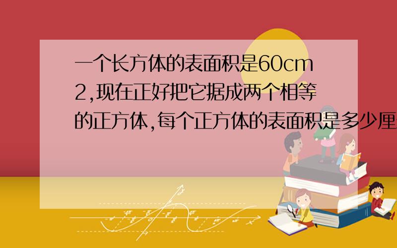 一个长方体的表面积是60cm2,现在正好把它据成两个相等的正方体,每个正方体的表面积是多少厘米?