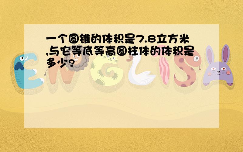 一个圆锥的体积是7.8立方米,与它等底等高圆柱体的体积是多少?