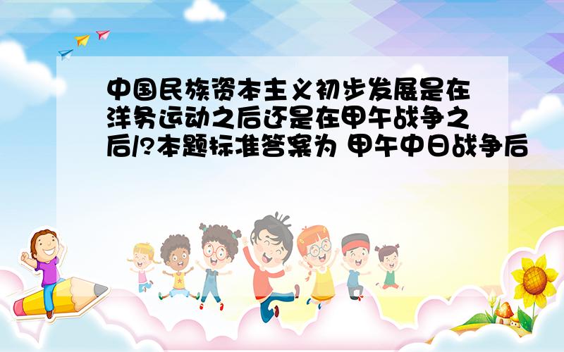 中国民族资本主义初步发展是在洋务运动之后还是在甲午战争之后/?本题标准答案为 甲午中日战争后