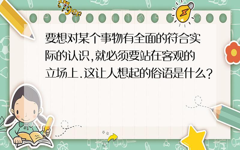 要想对某个事物有全面的符合实际的认识,就必须要站在客观的立场上.这让人想起的俗语是什么?