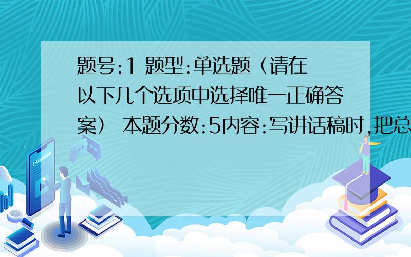 题号:1 题型:单选题（请在以下几个选项中选择唯一正确答案） 本题分数:5内容:写讲话稿时,把总论点分为几个分论点,每一个部分阐述一个分论点,分论点与分论点之间成平行关系.这样安排主