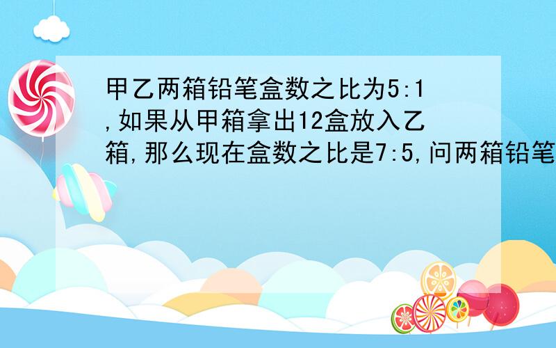 甲乙两箱铅笔盒数之比为5:1,如果从甲箱拿出12盒放入乙箱,那么现在盒数之比是7:5,问两箱铅笔各有多少盒~不能设未知数x