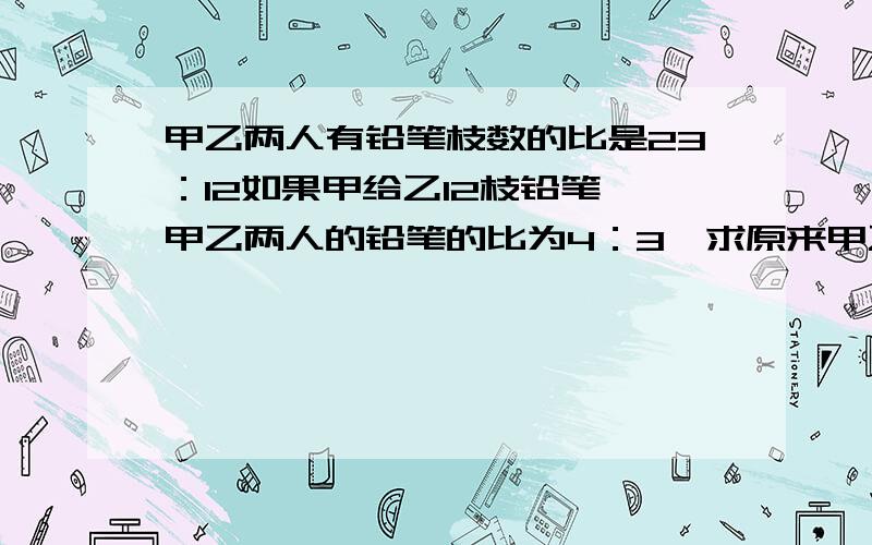 甲乙两人有铅笔枝数的比是23：12如果甲给乙12枝铅笔,甲乙两人的铅笔的比为4：3,求原来甲乙共有铅笔多