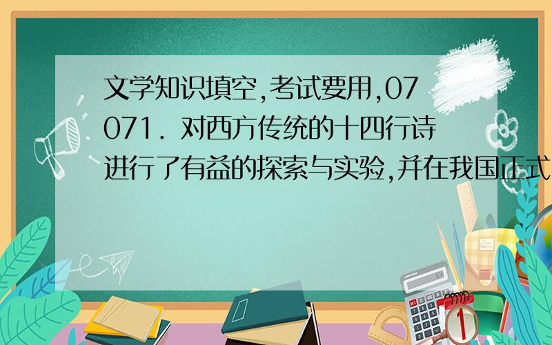 文学知识填空,考试要用,07071．对西方传统的十四行诗进行了有益的探索与实验,并在我国正式出版了第一部十四行诗集的诗人是____________.2．萧红小说《____________》描写了旧时代封建婚姻制度