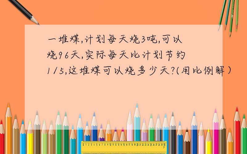 一堆煤,计划每天烧3吨,可以烧96天,实际每天比计划节约1/5,这堆煤可以烧多少天?(用比例解）