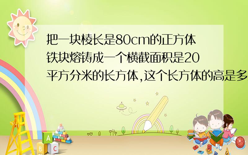 把一块棱长是80cm的正方体铁块熔铸成一个横截面积是20平方分米的长方体,这个长方体的高是多少?