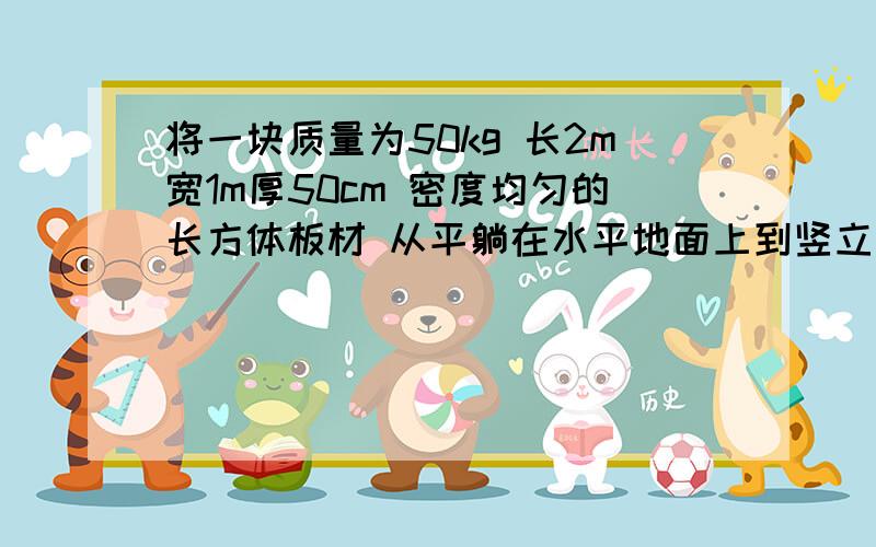 将一块质量为50kg 长2m宽1m厚50cm 密度均匀的长方体板材 从平躺在水平地面上到竖立起来,人至少对它要做__J的功