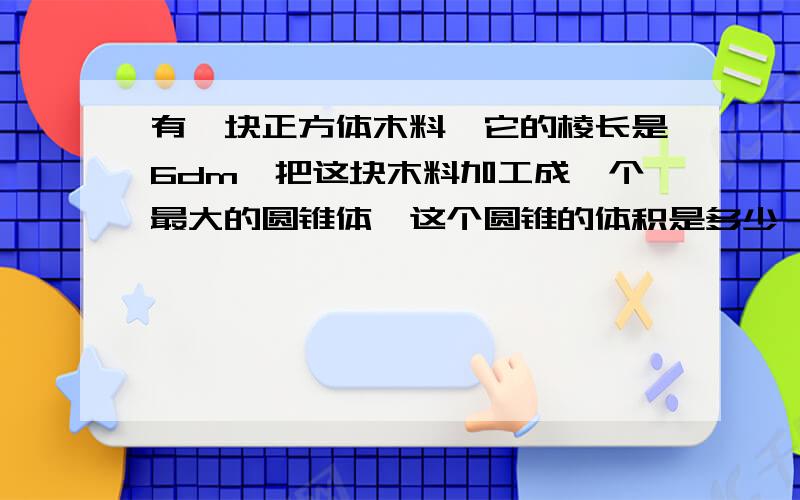 有一块正方体木料,它的棱长是6dm,把这块木料加工成一个最大的圆锥体,这个圆锥的体积是多少