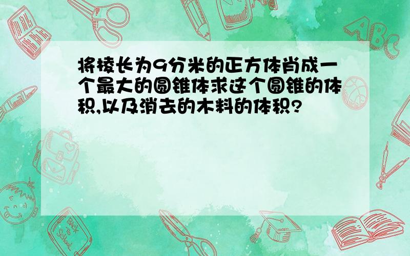 将棱长为9分米的正方体肖成一个最大的圆锥体求这个圆锥的体积,以及消去的木料的体积?