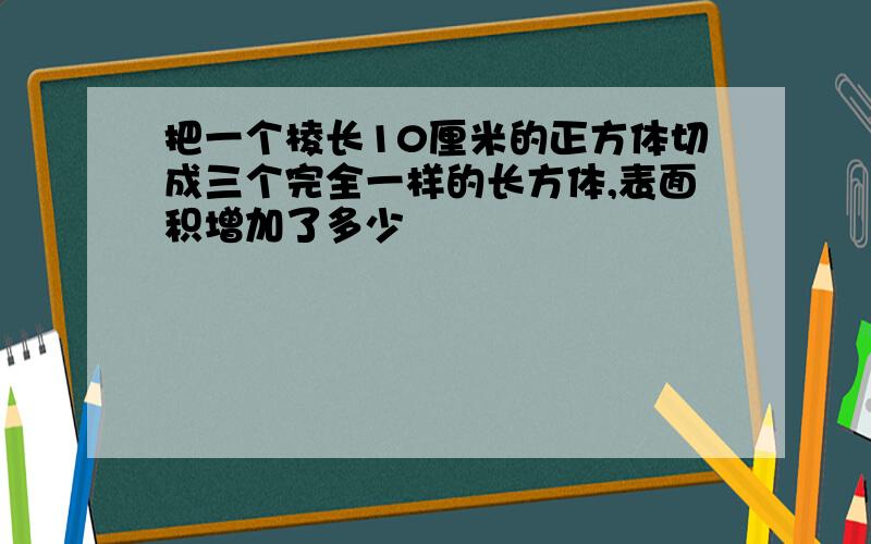 把一个棱长10厘米的正方体切成三个完全一样的长方体,表面积增加了多少