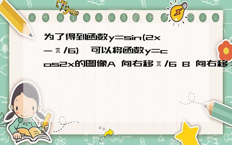 为了得到函数y=sin(2x-π/6),可以将函数y=cos2x的图像A 向右移π/6 B 向右移π/3 C 向左移π/6 D 向左移π/3我看到的答案都是在讲cos转化为sin都是减二分之PAI 为什么不是加?