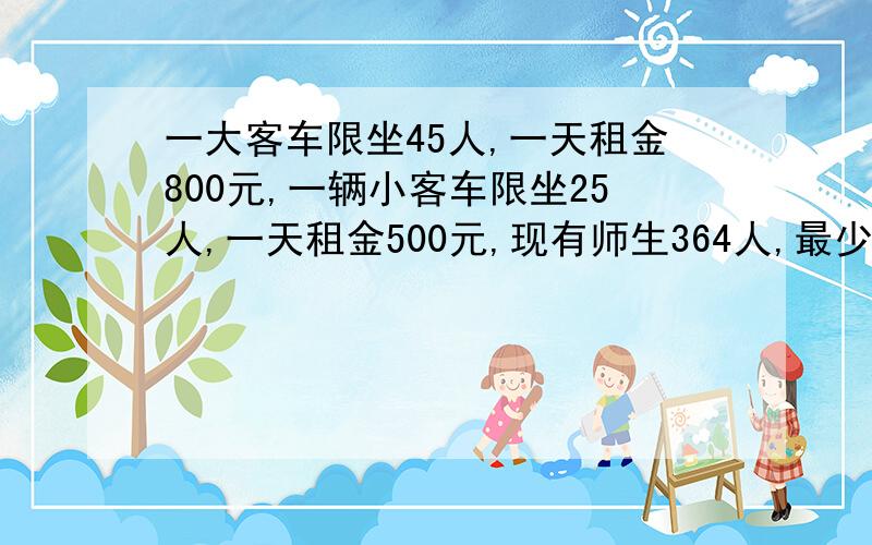 一大客车限坐45人,一天租金800元,一辆小客车限坐25人,一天租金500元,现有师生364人,最少要多少元?