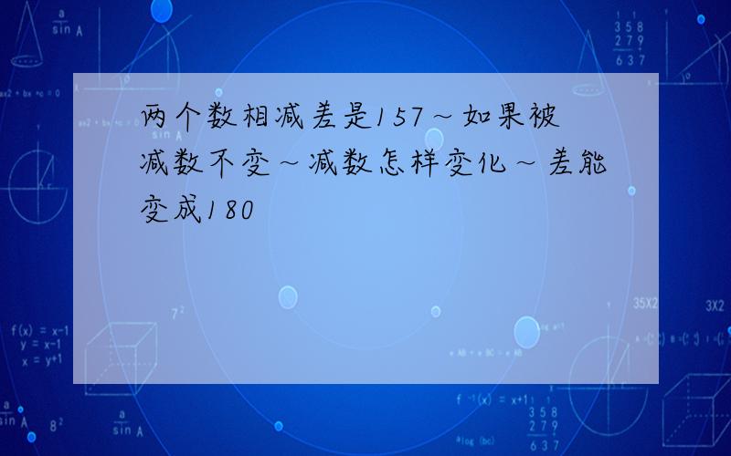 两个数相减差是157～如果被减数不变～减数怎样变化～差能变成180