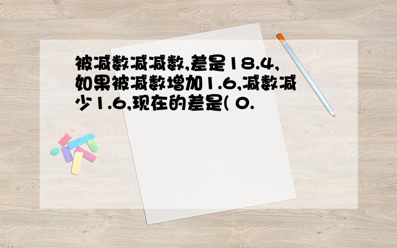 被减数减减数,差是18.4,如果被减数增加1.6,减数减少1.6,现在的差是( 0.