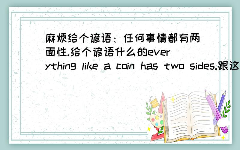 麻烦给个谚语：任何事情都有两面性.给个谚语什么的everything like a coin has two sides.跟这个差不多,不过这个太俗了,有其他的吗?最好地道一些的.补充一个：我们应该综合的看问题,而不是看问题