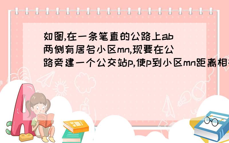 如图,在一条笔直的公路上ab两侧有居名小区mn,现要在公路旁建一个公交站p,使p到小区mn距离相等