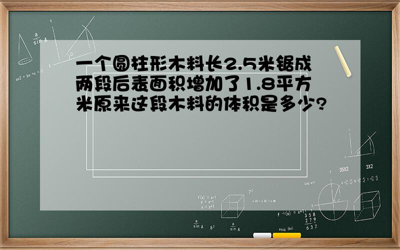 一个圆柱形木料长2.5米锯成两段后表面积增加了1.8平方米原来这段木料的体积是多少?