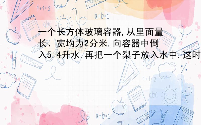 一个长方体玻璃容器,从里面量长、宽均为2分米,向容器中倒入5.4升水,再把一个梨子放入水中.这时量的容容器内的水深1.这个梨子的体积是多少?