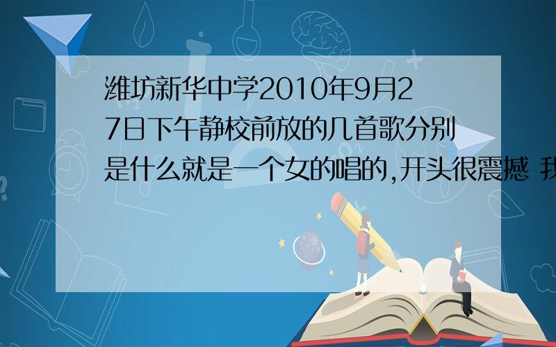 潍坊新华中学2010年9月27日下午静校前放的几首歌分别是什么就是一个女的唱的,开头很震撼 我要歌名