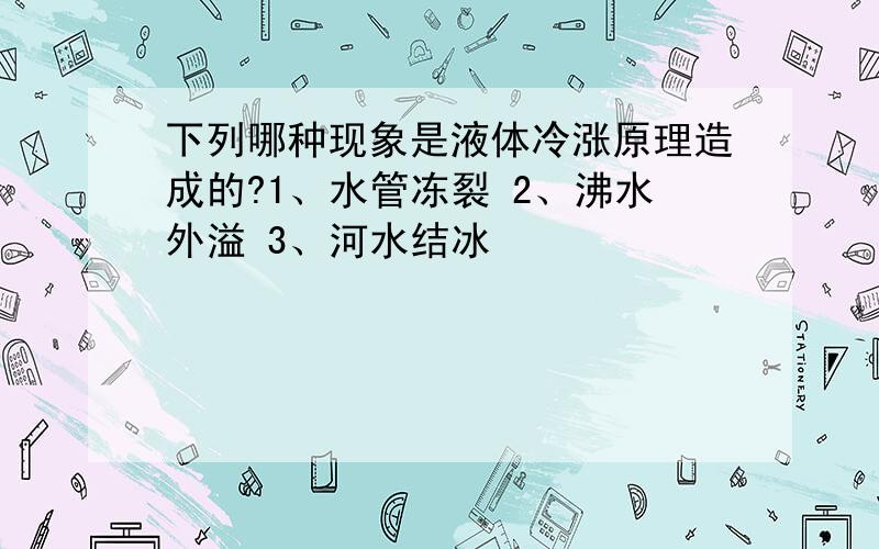 下列哪种现象是液体冷涨原理造成的?1、水管冻裂 2、沸水外溢 3、河水结冰