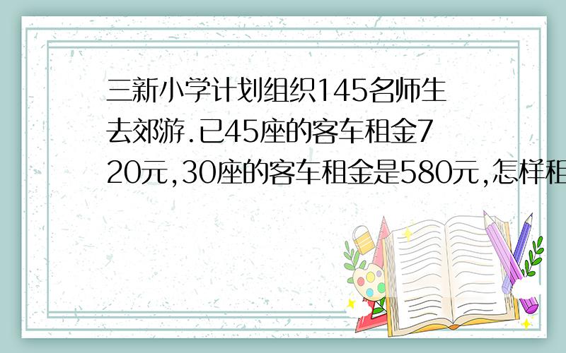 三新小学计划组织145名师生去郊游.已45座的客车租金720元,30座的客车租金是580元,怎样租车核算?要把算式写出来,要准确的答案.