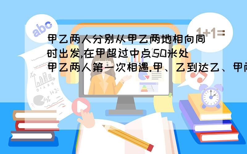 甲乙两人分别从甲乙两地相向同时出发,在甲超过中点50米处甲乙两人第一次相遇.甲、乙到达乙、甲两地后立即反身往回走,结果甲、乙两人在距甲地100米处第二次相遇,求甲、乙两地的路程 用