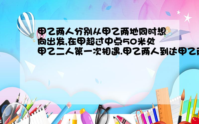 甲乙两人分别从甲乙两地同时想向出发,在甲超过中点50米处甲乙二人第一次相遇.甲乙两人到达甲乙两地后立即返身往回走,结果甲乙两人在距离甲地100米处第二次相遇.求甲乙两地距离?