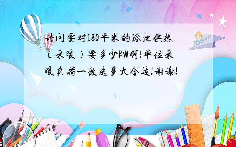 请问要对180平米的浴池供热（采暖）要多少KW啊!单位采暖负荷一般选多大合适!谢谢!