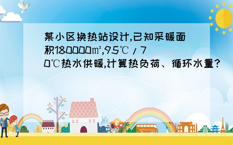 某小区换热站设计,已知采暖面积180000㎡,95℃/70℃热水供暖,计算热负荷、循环水量?