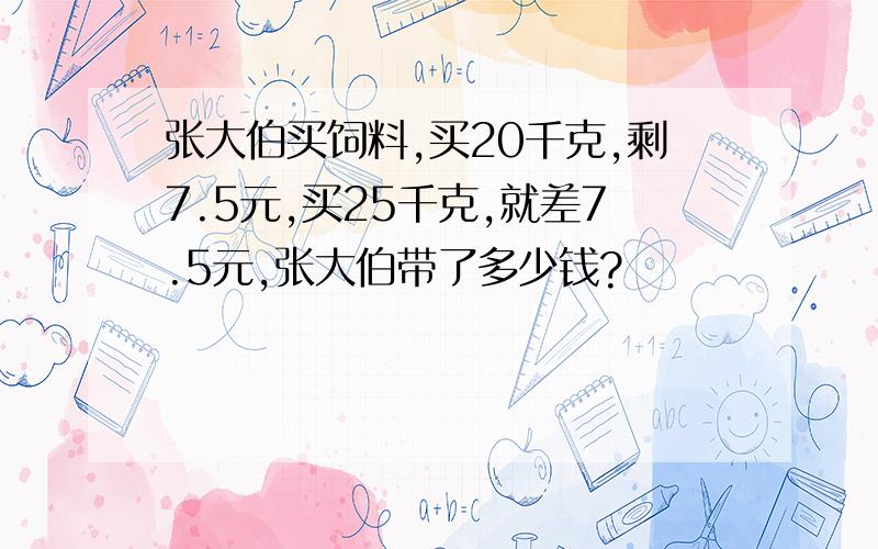 张大伯买饲料,买20千克,剩7.5元,买25千克,就差7.5元,张大伯带了多少钱?