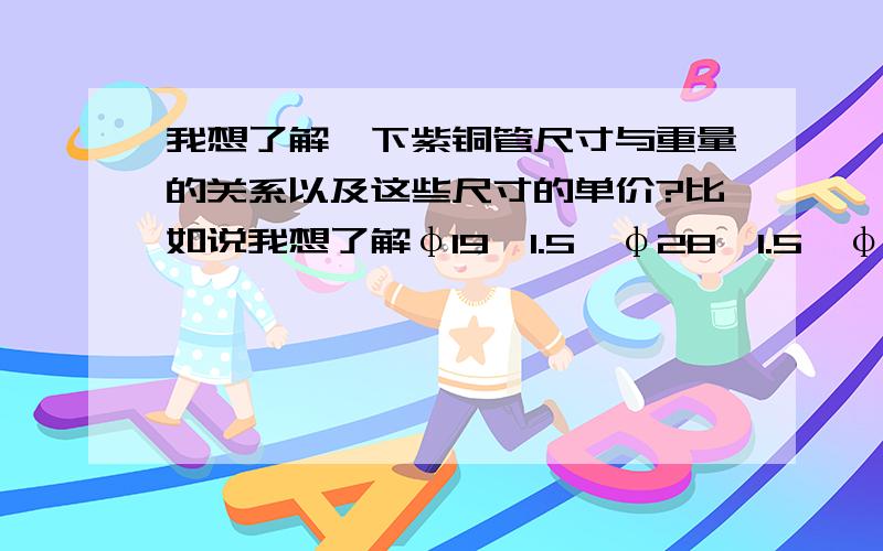 我想了解一下紫铜管尺寸与重量的关系以及这些尺寸的单价?比如说我想了解φ19*1.5、φ28*1.5、φ44*2、φ57*2、φ76*2、φ85*2.5、φ108*3、φ133*3、φ159*3、φ219*3.5这些紫铜管每米大概多少公斤,然后这