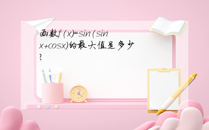 函数f(x)=sin(sinx+cosx)的最大值是多少?