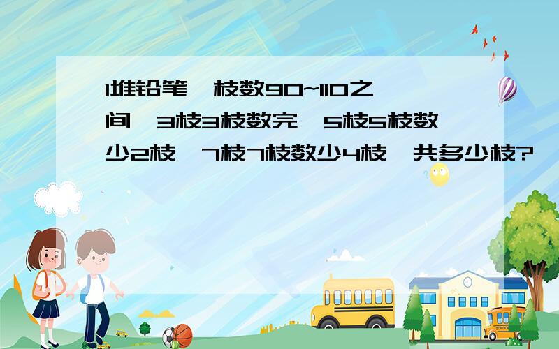 1堆铅笔,枝数90~110之间,3枝3枝数完,5枝5枝数少2枝,7枝7枝数少4枝,共多少枝?