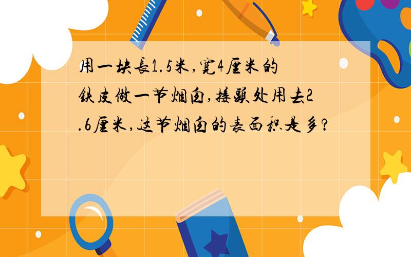 用一块长1.5米,宽4厘米的铁皮做一节烟囱,接头处用去2.6厘米,这节烟囱的表面积是多?