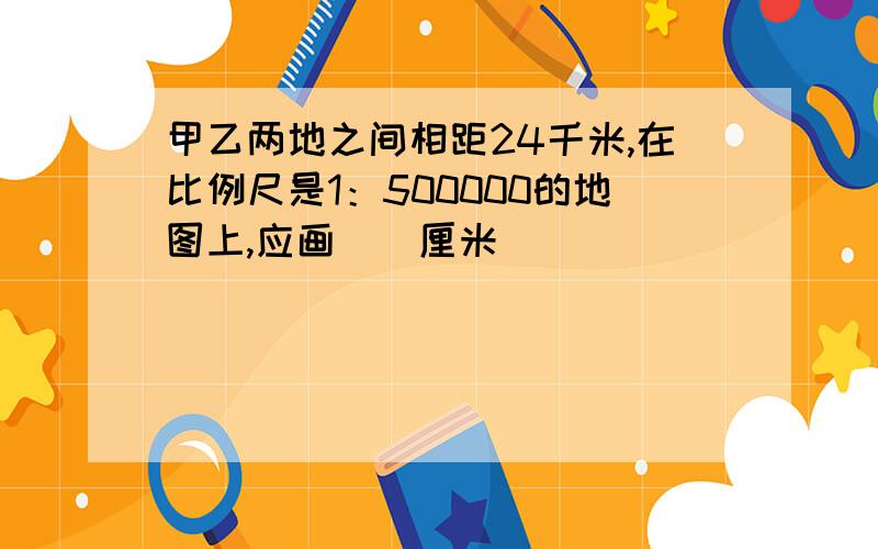 甲乙两地之间相距24千米,在比例尺是1：500000的地图上,应画（）厘米