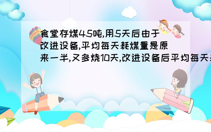 食堂存煤45吨,用5天后由于改进设备,平均每天耗煤量是原来一半,又多烧10天,改进设备后平均每天耗煤—吨能报一下具体的式子吗,我等着交作业,谢谢