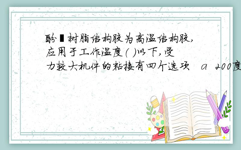 酚醛树脂结构胶为高温结构胶,应用于工作温度（ ）以下,受力较大机件的粘接有四个选项   a  200度   b 250度   c 300度   d 350度