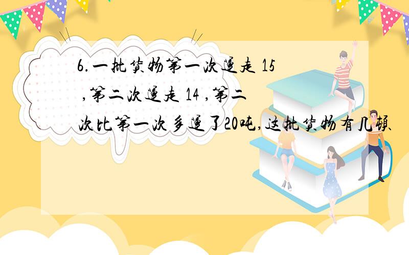 6.一批货物第一次运走 15 ,第二次运走 14 ,第二次比第一次多运了20吨,这批货物有几顿