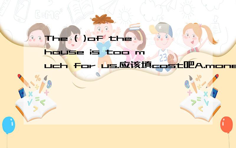 The ( )of the house is too much for us.应该填cost吧A.money B.cost C.spend D.pay