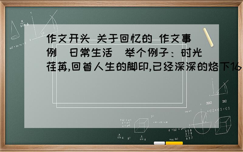 作文开头 关于回忆的 作文事例（日常生活）举个例子：时光荏苒,回首人生的脚印,已经深深的烙下16个,我蹲下身,轻轻拂过脚印,记忆的大门悄然开启,这类的 嗯 生活中的例子 好的也多给分