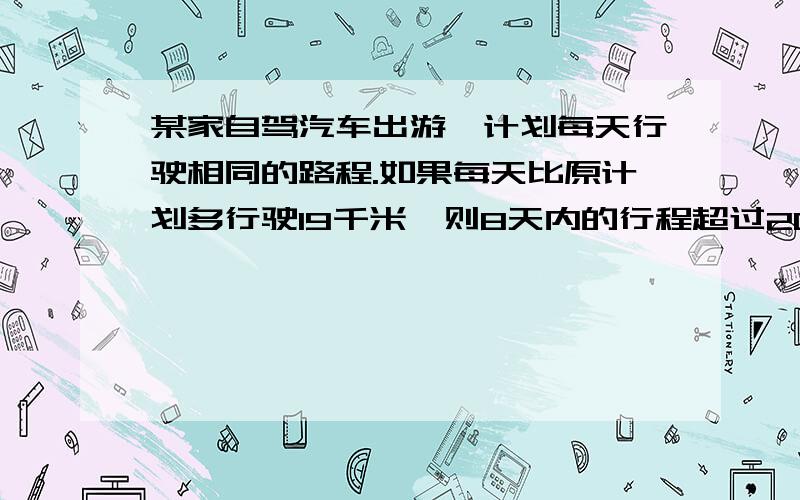 某家自驾汽车出游,计划每天行驶相同的路程.如果每天比原计划多行驶19千米,则8天内的行程超过2000千米；如果每天比原计划少行驶12千米,则行驶上述路程需要9天多的时间.求这家原计划每天