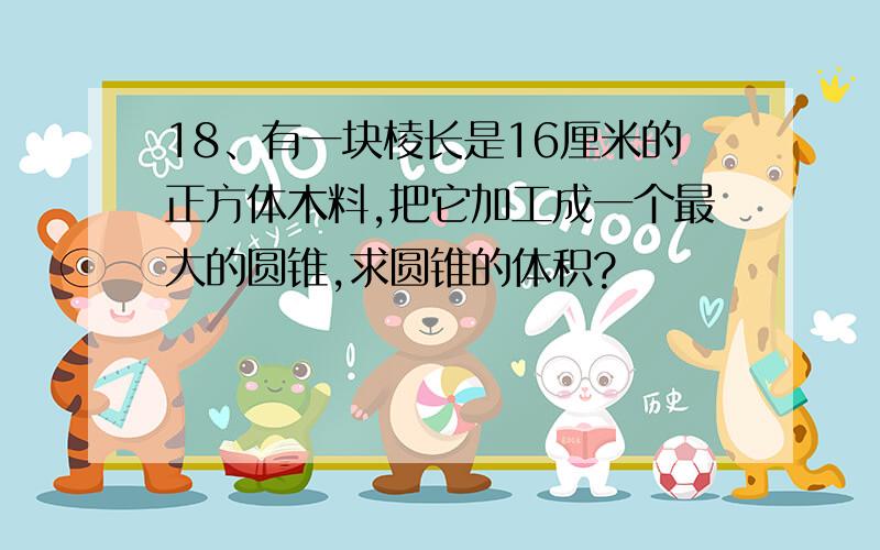 18、有一块棱长是16厘米的正方体木料,把它加工成一个最大的圆锥,求圆锥的体积?