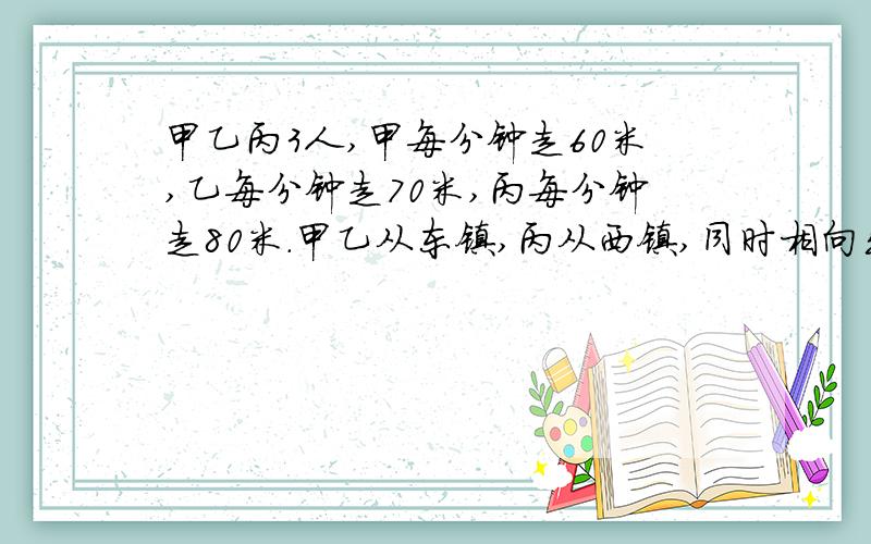 甲乙丙3人,甲每分钟走60米,乙每分钟走70米,丙每分钟走80米.甲乙从东镇,丙从西镇,同时相向出发,丙遇到李后,再过10分钟遇到甲,问两镇相距多少?